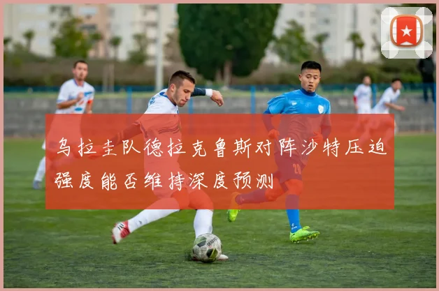 乌拉圭队德拉克鲁斯对阵沙特压迫强度能否维持深度预测