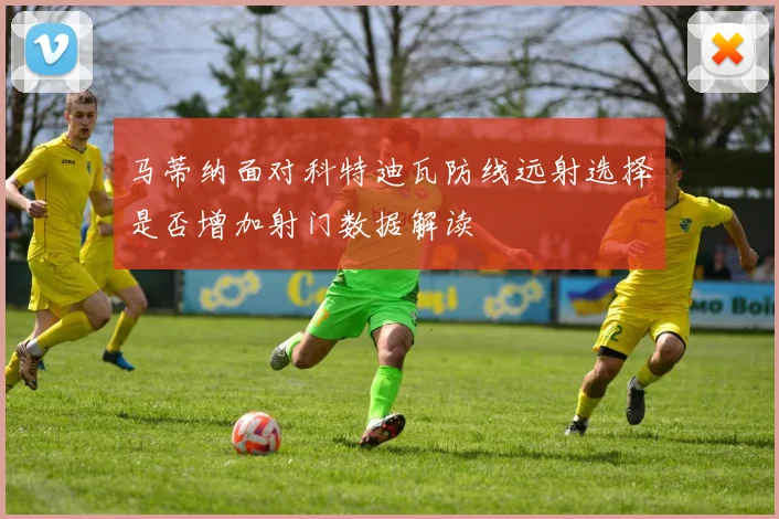 马蒂纳面对科特迪瓦防线远射选择是否增加射门数据解读