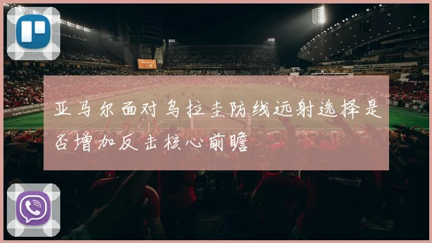 亚马尔面对乌拉圭防线远射选择是否增加反击核心前瞻