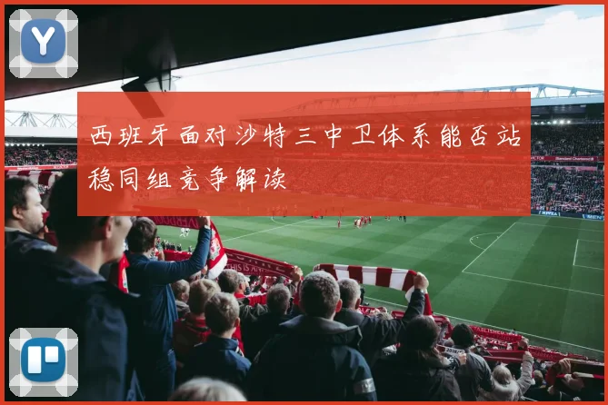 西班牙面对沙特三中卫体系能否站稳同组竞争解读