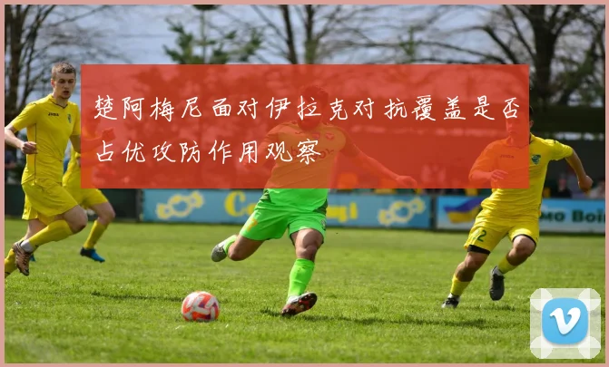 楚阿梅尼面对伊拉克对抗覆盖是否占优攻防作用观察