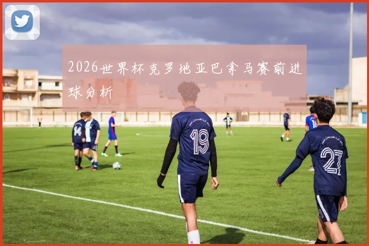 2026世界杯克罗地亚巴拿马赛前进球分析