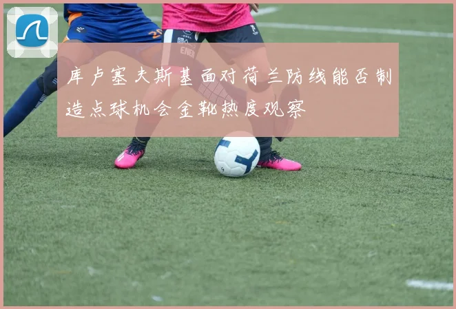 库卢塞夫斯基面对荷兰防线能否制造点球机会金靴热度观察