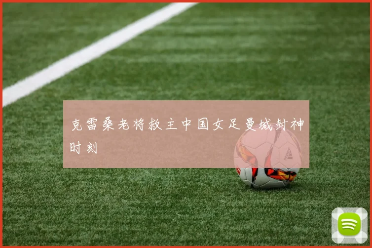 克雷桑老将救主中国女足曼城封神时刻