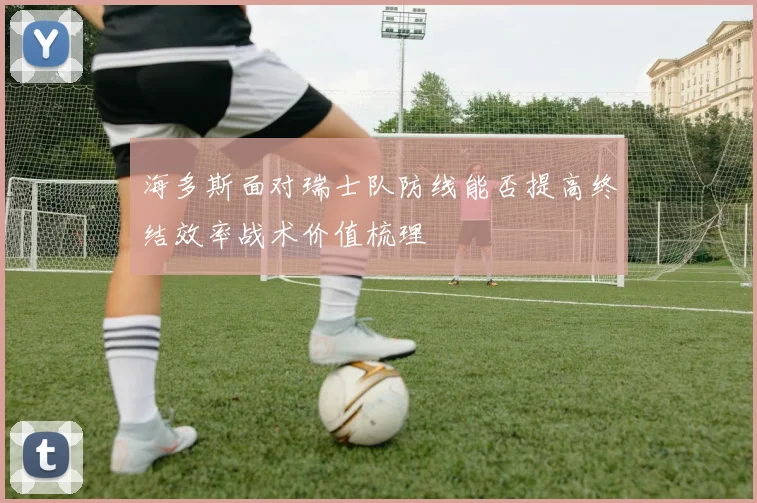 海多斯面对瑞士队防线能否提高终结效率战术价值梳理