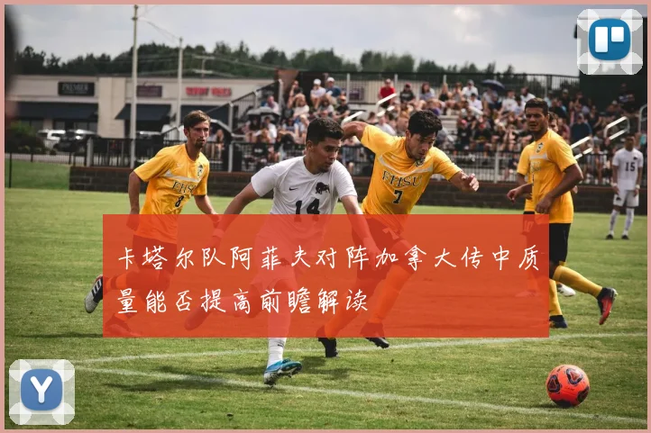 卡塔尔队阿菲夫对阵加拿大传中质量能否提高前瞻解读