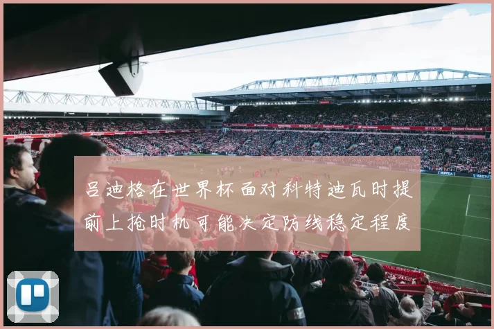 吕迪格在世界杯面对科特迪瓦时提前上抢时机可能决定防线稳定程度