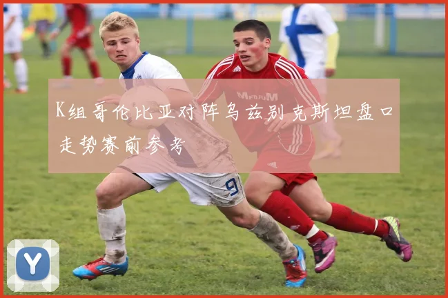 K组哥伦比亚对阵乌兹别克斯坦盘口走势赛前参考