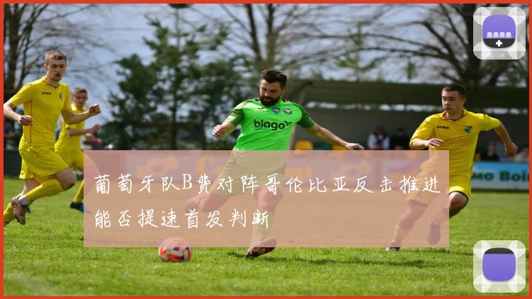 葡萄牙队B费对阵哥伦比亚反击推进能否提速首发判断
