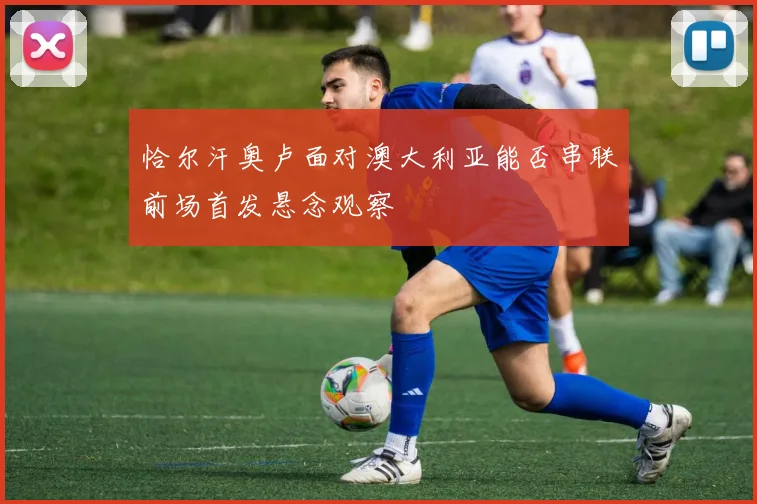 恰尔汗奥卢面对澳大利亚能否串联前场首发悬念观察