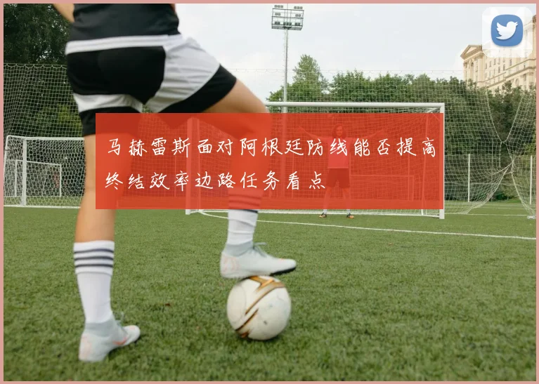 马赫雷斯面对阿根廷防线能否提高终结效率边路任务看点