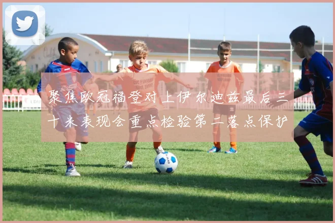 聚焦欧冠福登对上伊尔迪兹最后三十米表现会重点检验第二落点保护