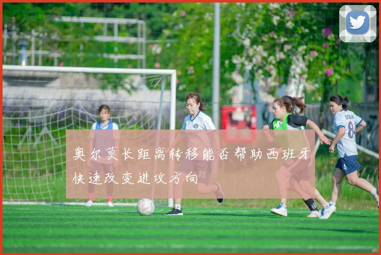 奥尔莫长距离转移能否帮助西班牙快速改变进攻方向