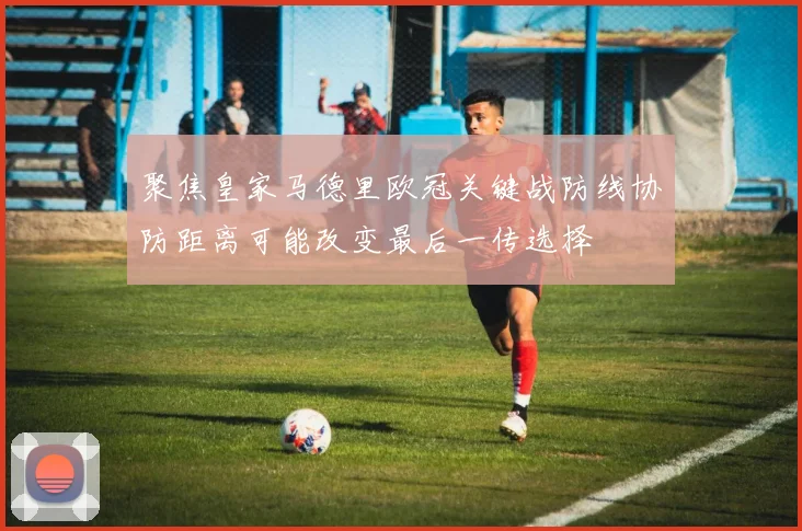 聚焦皇家马德里欧冠关键战防线协防距离可能改变最后一传选择