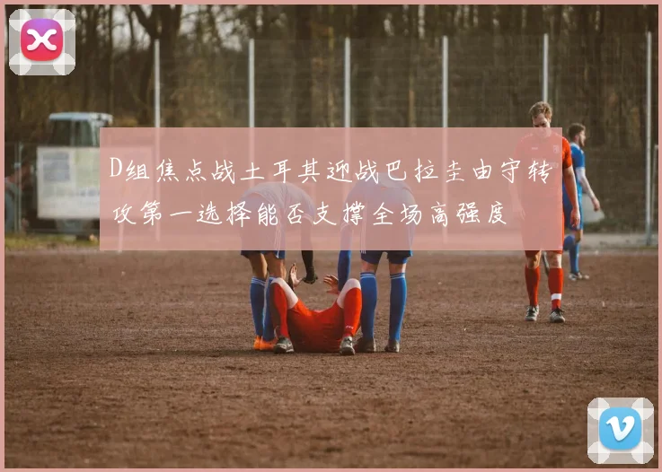 D组焦点战土耳其迎战巴拉圭由守转攻第一选择能否支撑全场高强度