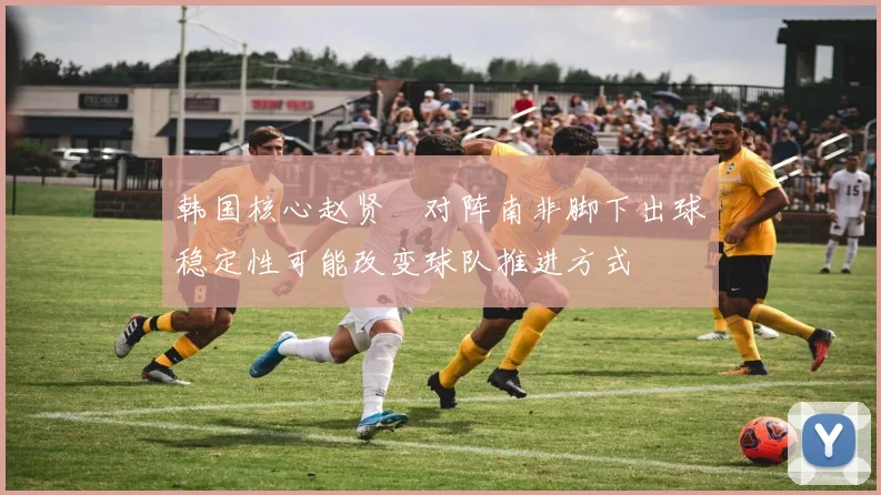 韩国核心赵贤祐对阵南非脚下出球稳定性可能改变球队推进方式