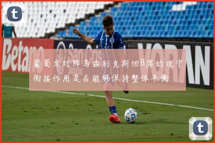 葡萄牙对阵乌兹别克斯坦B席的攻守衔接作用是否能够保持整体平衡