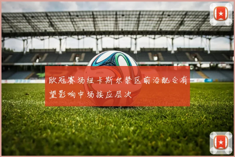 欧冠赛场纽卡斯尔禁区前沿配合有望影响中场接应层次