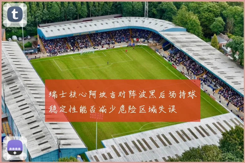 瑞士核心阿坎吉对阵波黑后场持球稳定性能否减少危险区域失误