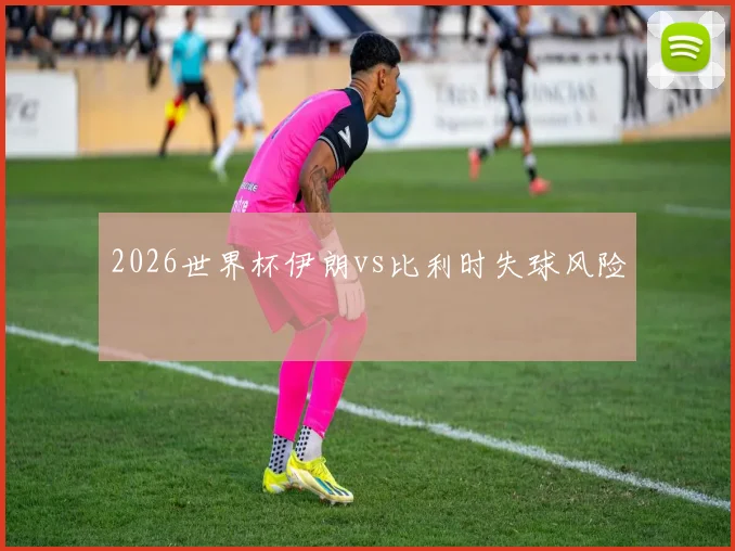 2026世界杯伊朗vs比利时失球风险