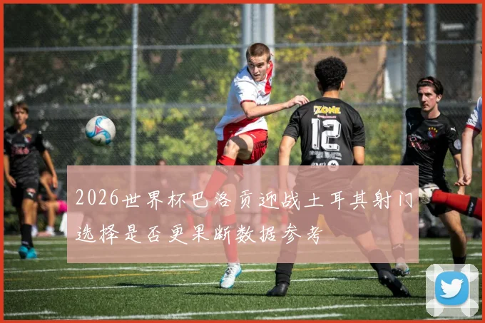 2026世界杯巴洛贡迎战土耳其射门选择是否更果断数据参考