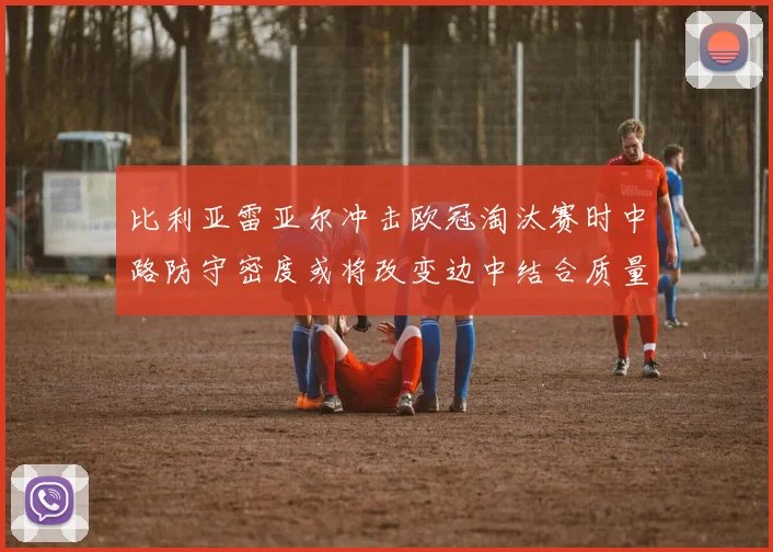 比利亚雷亚尔冲击欧冠淘汰赛时中路防守密度或将改变边中结合质量