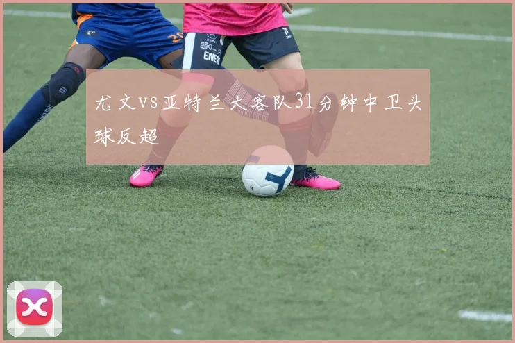 尤文vs亚特兰大客队31分钟中卫头球反超