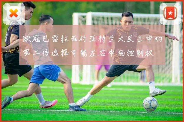 欧冠巴雷拉面对亚特兰大反击中的第二传选择可能左右中场控制权