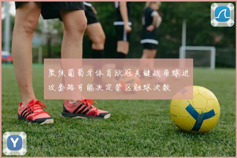 聚焦葡萄牙体育欧冠关键战角球进攻套路可能决定禁区触球次数
