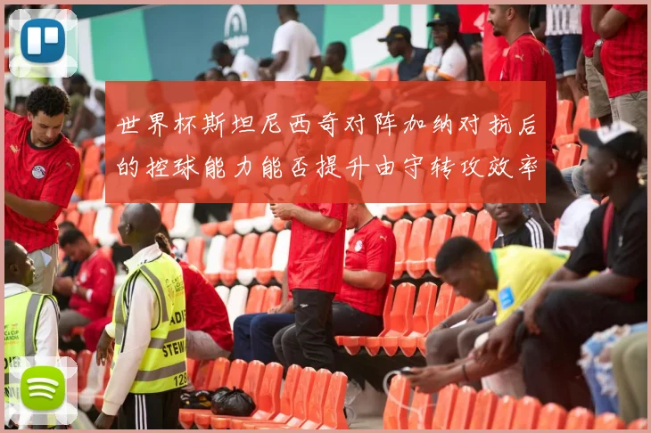 世界杯斯坦尼西奇对阵加纳对抗后的控球能力能否提升由守转攻效率