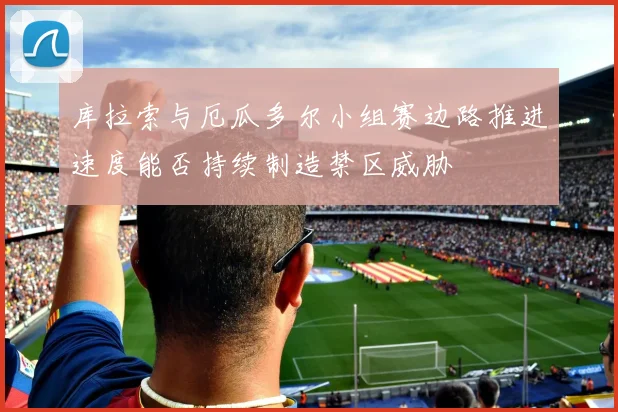 库拉索与厄瓜多尔小组赛边路推进速度能否持续制造禁区威胁