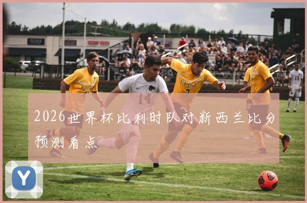 2026世界杯比利时队对新西兰比分预测看点