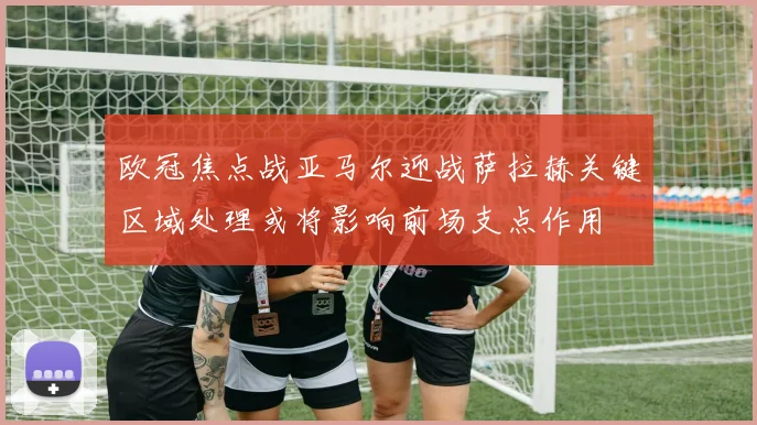 欧冠焦点战亚马尔迎战萨拉赫关键区域处理或将影响前场支点作用