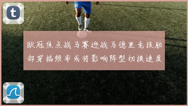欧冠焦点战马赛迎战马德里竞技肋部穿插频率或将影响阵型切换速度