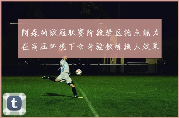 阿森纳欧冠联赛阶段禁区抢点能力在高压环境下会考验教练换人效果